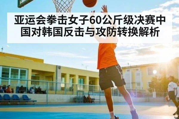 亚运会拳击女子60公斤级决赛中国对韩国反击与攻防转换解析